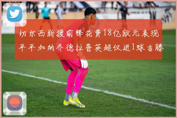 切尔西新援前锋花费18亿欧元表现平平加纳乔德拉普英超仅进1球吉滕斯无进球