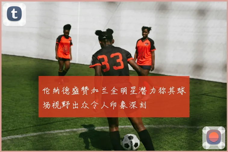 伦纳德盛赞加兰全明星潜力称其球场视野出众令人印象深刻