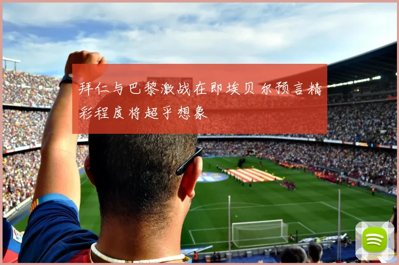 拜仁与巴黎激战在即埃贝尔预言精彩程度将超乎想象