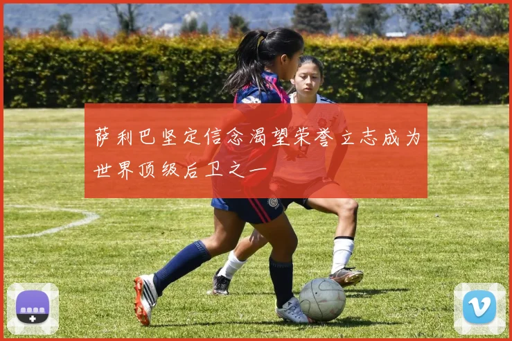 萨利巴坚定信念渴望荣誉立志成为世界顶级后卫之一