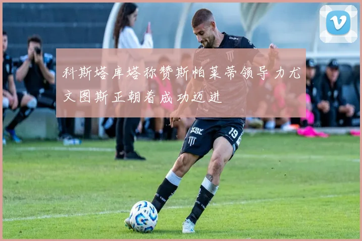 科斯塔库塔称赞斯帕莱蒂领导力尤文图斯正朝着成功迈进