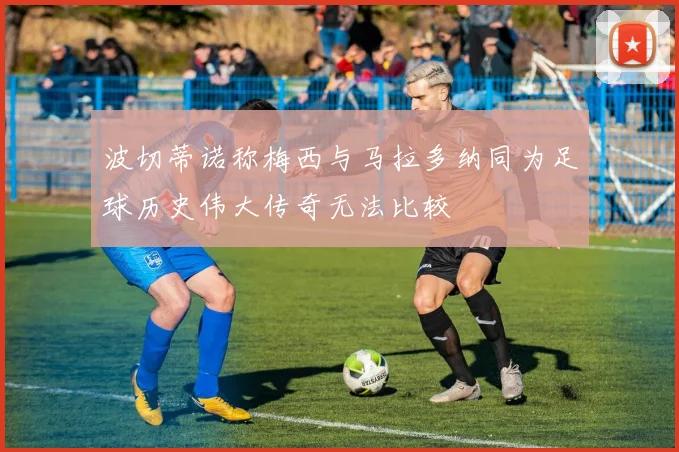 波切蒂诺称梅西与马拉多纳同为足球历史伟大传奇无法比较