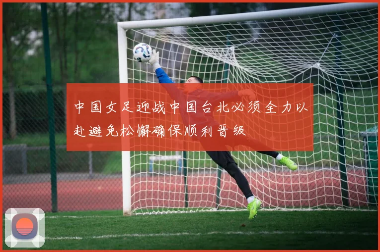 中国女足迎战中国台北必须全力以赴避免松懈确保顺利晋级