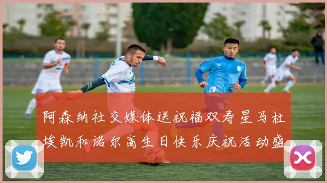 阿森纳社交媒体送祝福双寿星马杜埃凯和诺尔高生日快乐庆祝活动盛大开启