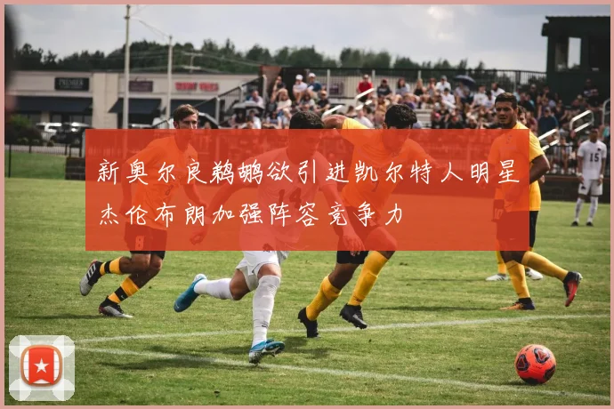 新奥尔良鹈鹕欲引进凯尔特人明星杰伦布朗加强阵容竞争力