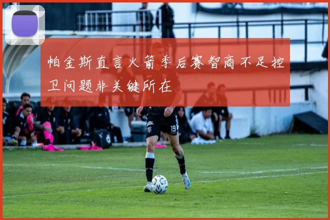 帕金斯直言火箭季后赛智商不足控卫问题非关键所在
