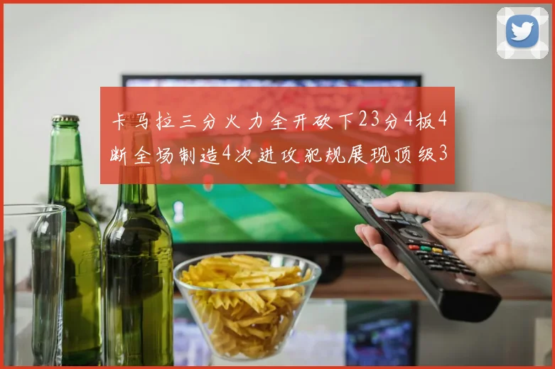 卡马拉三分火力全开砍下23分4板4断全场制造4次进攻犯规展现顶级3D表现