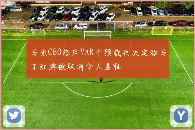 马竞CEO怒斥VAR干预裁判决定称马丁红牌被取消令人羞耻