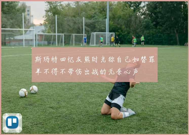 斯玛特回忆灰熊时光称自己如替罪羊不得不带伤出战的无奈心声