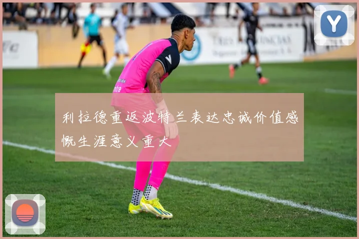 利拉德重返波特兰表达忠诚价值感慨生涯意义重大