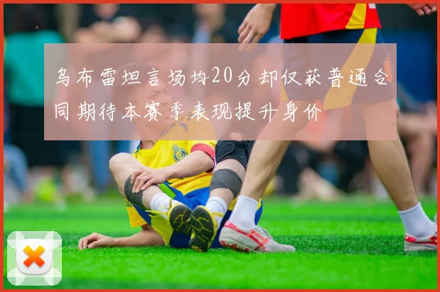 乌布雷坦言场均20分却仅获普通合同期待本赛季表现提升身价