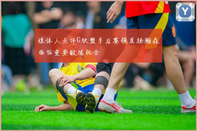 媒体人点评G联盟季后赛强度杨瀚森面临重要锻炼机会